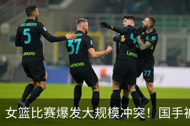 女篮比赛爆发大规模冲突！国手被送医院 教练带头打人 赛后谈笑风生